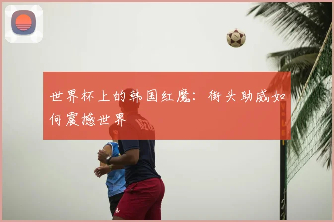 世界杯上的韩国红魔：街头助威如何震撼世界