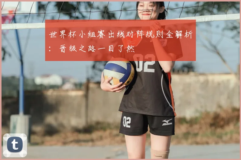 世界杯小组赛出线对阵规则全解析:晋级之路一目了然