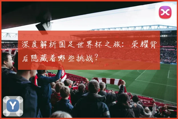 深度解析国足世界杯之旅:荣耀背后隐藏着哪些挑战?