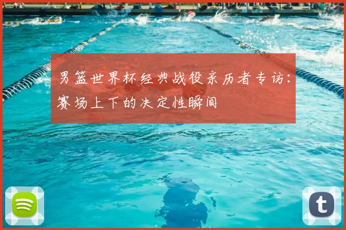 男篮世界杯经典战役亲历者专访:赛场上下的决定性瞬间