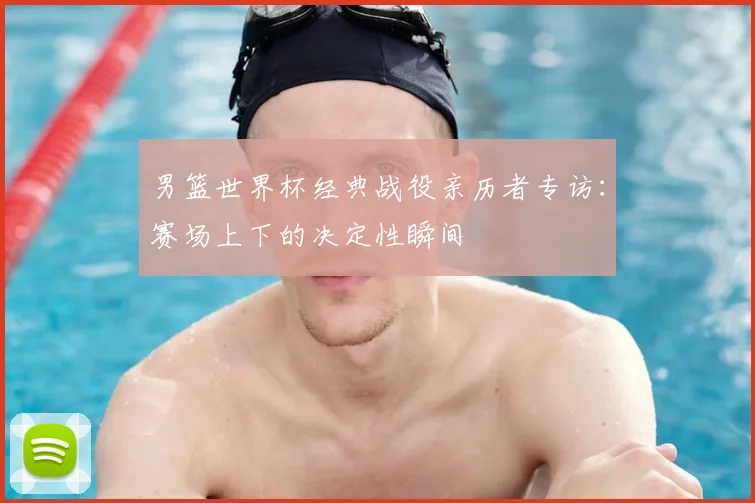 男篮世界杯经典战役亲历者专访:赛场上下的决定性瞬间