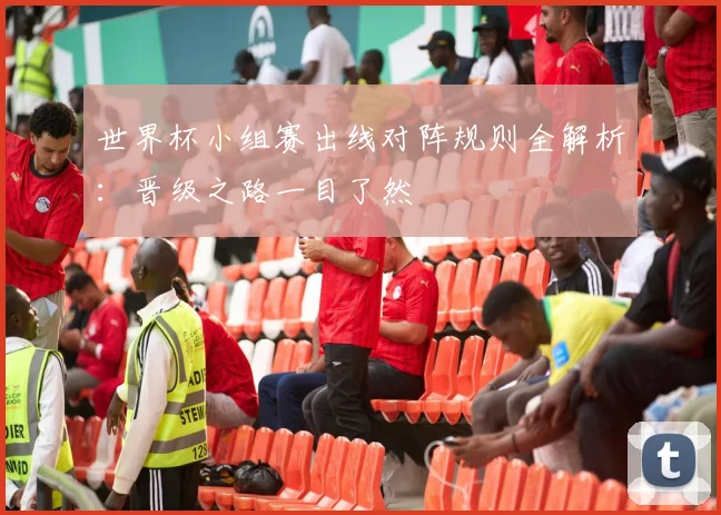 世界杯小组赛出线对阵规则全解析:晋级之路一目了然