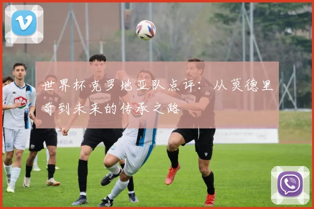 世界杯克罗地亚队点评：从莫德里奇到未来的传承之路